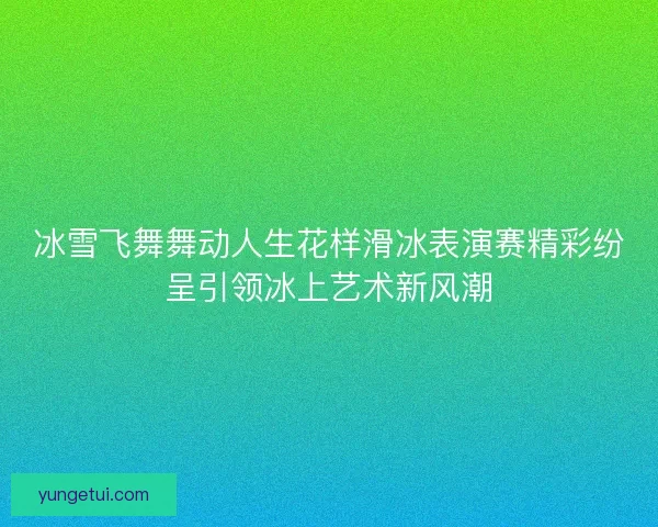 冰雪飞舞舞动人生花样滑冰表演赛精彩纷呈引领冰上艺术新风潮