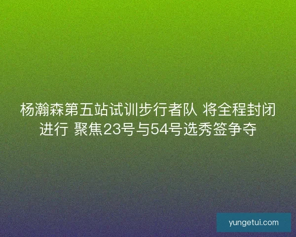 杨瀚森第五站试训步行者队 将全程封闭进行 聚焦23号与54号选秀签争夺