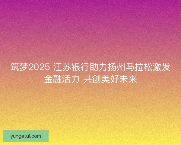 筑梦2025 江苏银行助力扬州马拉松激发金融活力 共创美好未来