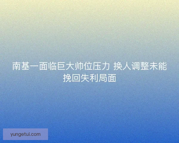 南基一面临巨大帅位压力 换人调整未能挽回失利局面
