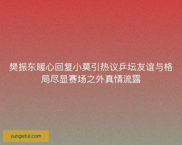 樊振东暖心回复小莫引热议乒坛友谊与格局尽显赛场之外真情流露 樊振东暖心回复小莫引热议乒坛友谊与格局尽显赛场之外真情流露