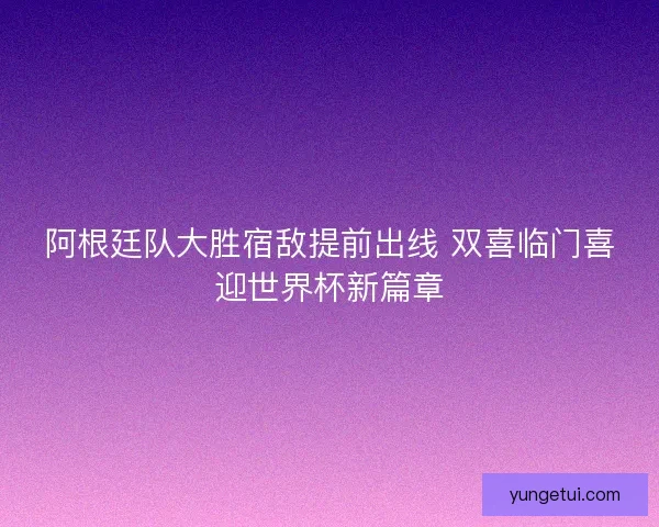 阿根廷队大胜宿敌提前出线 双喜临门喜迎世界杯新篇章 阿根廷队大胜宿敌提前出线 双喜临门喜迎世界杯新篇章