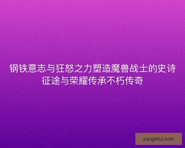 钢铁意志与狂怒之力塑造魔兽战士的史诗征途与荣耀传承不朽传奇