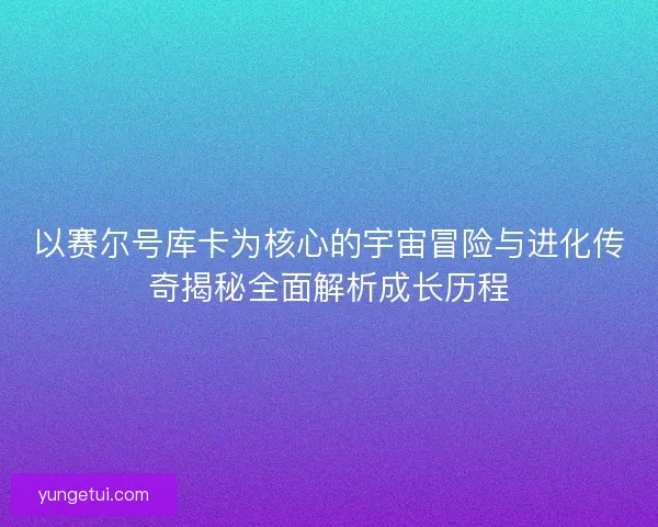 以赛尔号库卡为核心的宇宙冒险与进化传奇揭秘全面解析成长历程