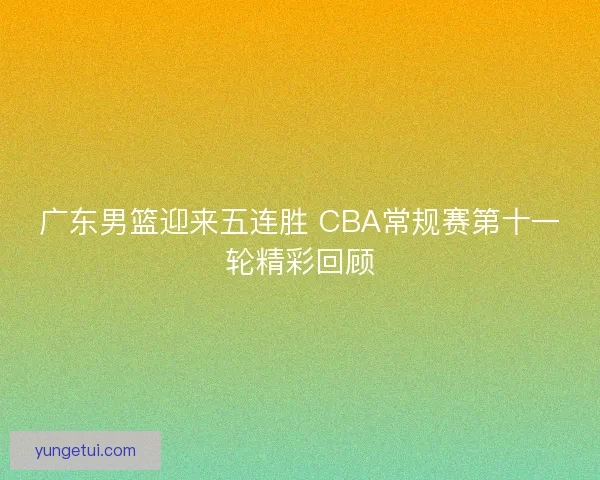 广东男篮迎来五连胜 CBA常规赛第十一轮精彩回顾