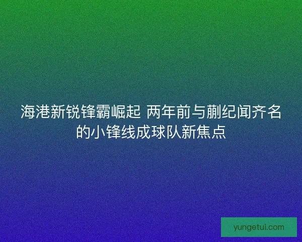 海港新锐锋霸崛起 两年前与蒯纪闻齐名的小锋线成球队新焦点