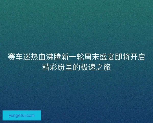 赛车迷热血沸腾新一轮周末盛宴即将开启精彩纷呈的极速之旅