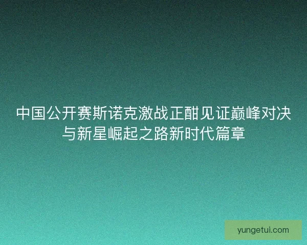 中国公开赛斯诺克激战正酣见证巅峰对决与新星崛起之路新时代篇章