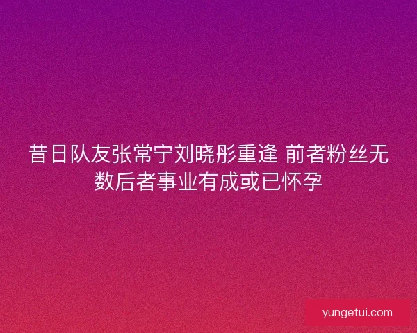 昔日队友张常宁刘晓彤重逢 前者粉丝无数后者事业有成或已怀孕