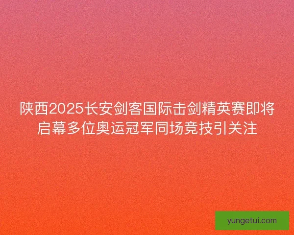 陕西2025长安剑客国际击剑精英赛即将启幕多位奥运冠军同场竞技引关注