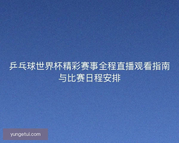 乒乓球世界杯精彩赛事全程直播观看指南与比赛日程安排 乒乓球世界杯精彩赛事全程直播观看指南与比赛日程安排