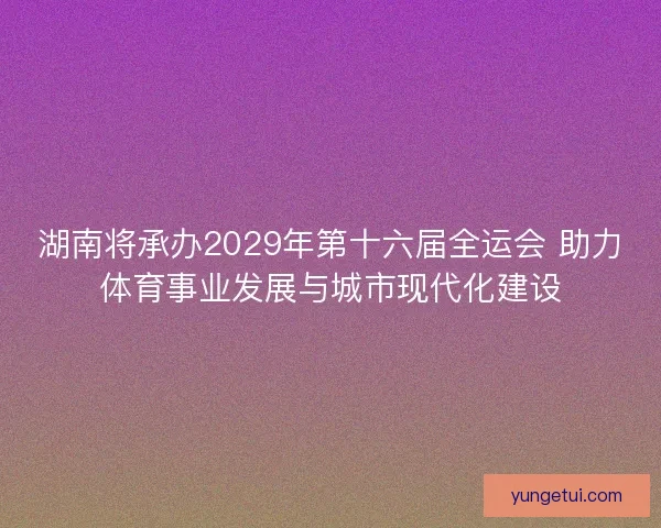 湖南将承办2029年第十六届全运会 助力体育事业发展与城市现代化建设