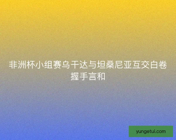 非洲杯小组赛乌干达与坦桑尼亚互交白卷握手言和 非洲杯小组赛乌干达与坦桑尼亚互交白卷握手言和