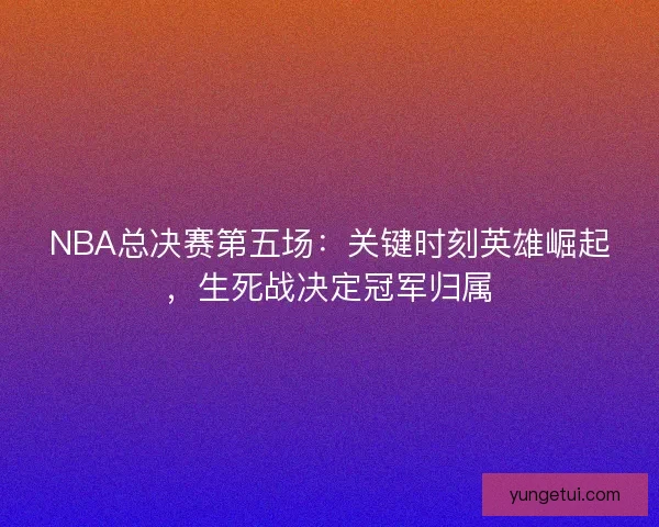 NBA总决赛第五场：关键时刻英雄崛起，生死战决定冠军归属