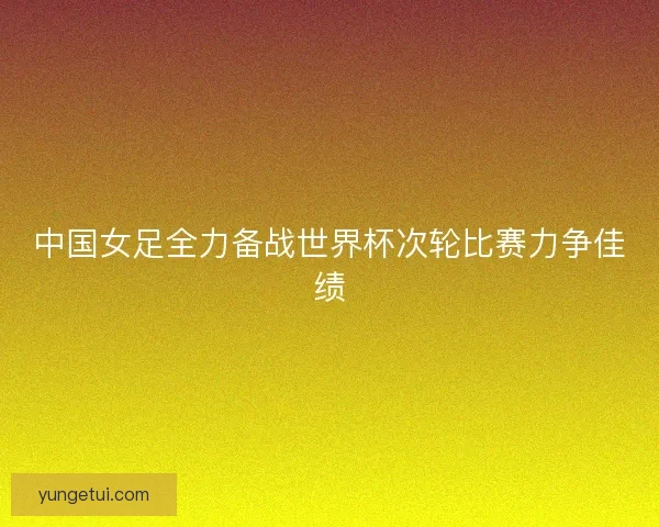 中国女足全力备战世界杯次轮比赛力争佳绩