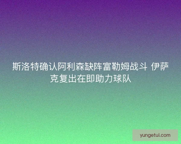 斯洛特确认阿利森缺阵富勒姆战斗 伊萨克复出在即助力球队 斯洛特确认阿利森缺阵富勒姆战斗 伊萨克复出在即助力球队