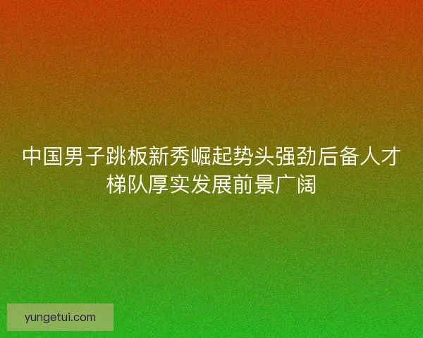 中国男子跳板新秀崛起势头强劲后备人才梯队厚实发展前景广阔 中国男子跳板新秀崛起势头强劲后备人才梯队厚实发展前景广阔