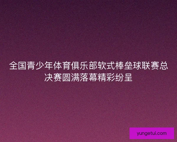 全国青少年体育俱乐部软式棒垒球联赛总决赛圆满落幕精彩纷呈 全国青少年体育俱乐部软式棒垒球联赛总决赛圆满落幕精彩纷呈