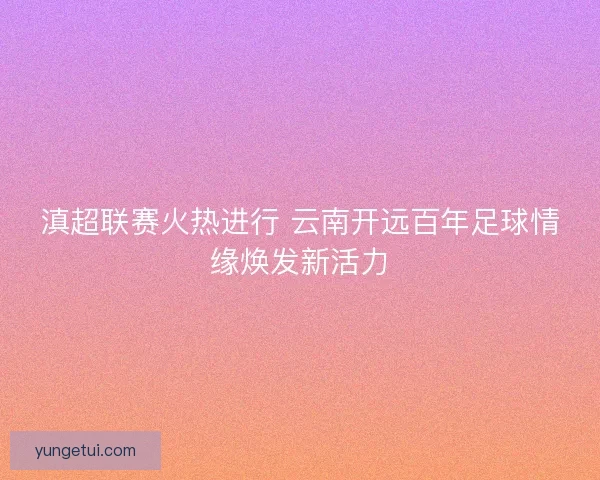 滇超联赛火热进行 云南开远百年足球情缘焕发新活力 滇超联赛火热进行 云南开远百年足球情缘焕发新活力