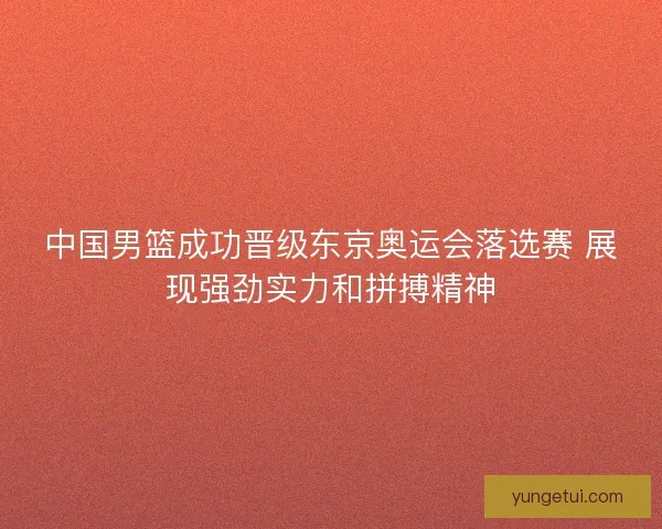 中国男篮成功晋级东京奥运会落选赛 展现强劲实力和拼搏精神