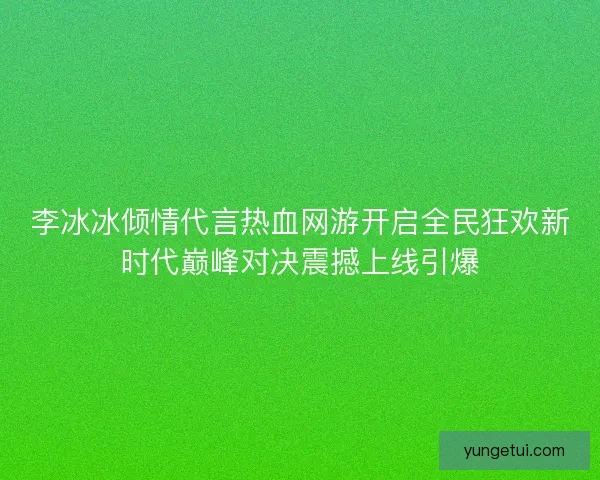 李冰冰倾情代言热血网游开启全民狂欢新时代巅峰对决震撼上线引爆