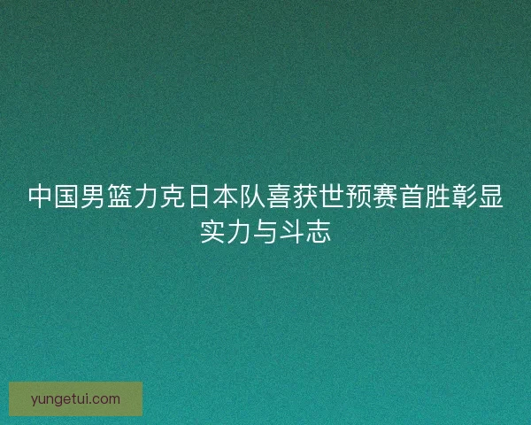 中国男篮力克日本队喜获世预赛首胜彰显实力与斗志 中国男篮力克日本队喜获世预赛首胜彰显实力与斗志
