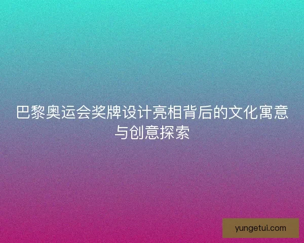 巴黎奥运会奖牌设计亮相背后的文化寓意与创意探索