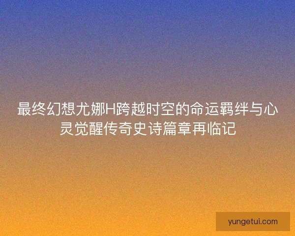 最终幻想尤娜H跨越时空的命运羁绊与心灵觉醒传奇史诗篇章再临记