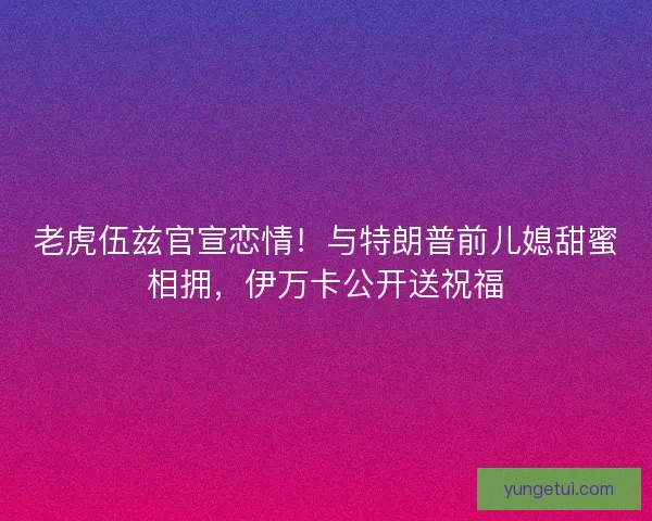 老虎伍兹官宣恋情！与特朗普前儿媳甜蜜相拥，伊万卡公开送祝福