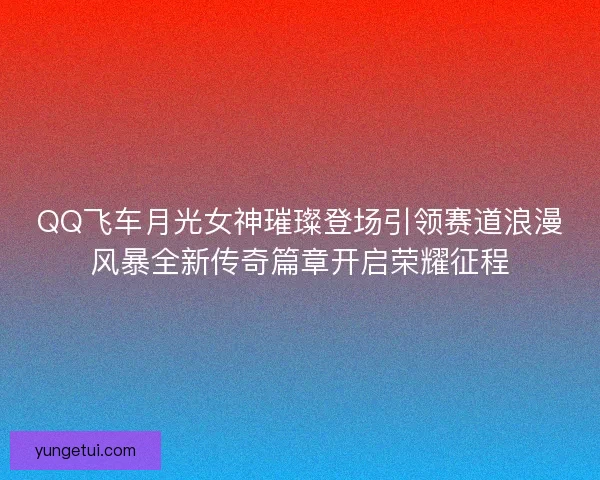 QQ飞车月光女神璀璨登场引领赛道浪漫风暴全新传奇篇章开启荣耀征程